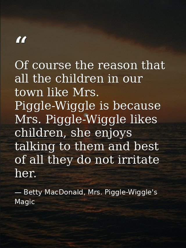 Of course the reason that all the children in our town like Mrs. Piggle-Wiggle is because Mrs. Piggle-Wiggle likes child — Betty MacDonald, Mrs. Piggle-Wiggle's Magic