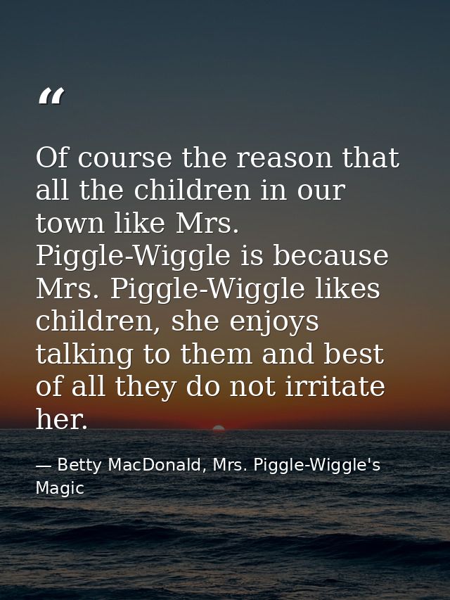 Of course the reason that all the children in our town like Mrs. Piggle-Wiggle is because Mrs. Piggle-Wiggle likes child — Betty MacDonald, Mrs. Piggle-Wiggle's Magic