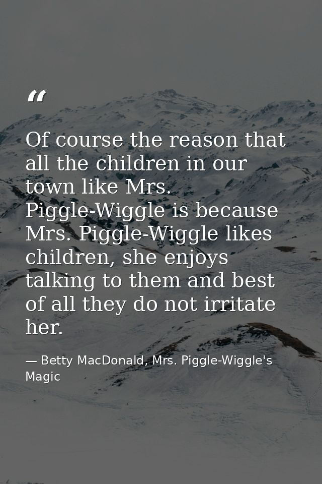 Of course the reason that all the children in our town like Mrs. Piggle-Wiggle is because Mrs. Piggle-Wiggle likes child — Betty MacDonald, Mrs. Piggle-Wiggle's Magic