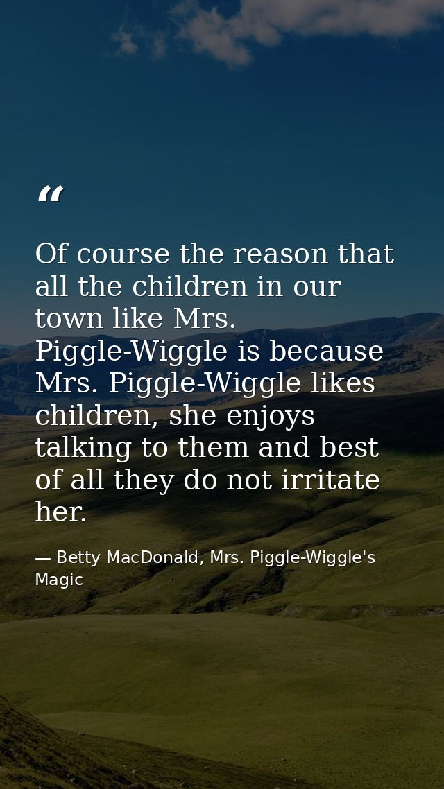 Of course the reason that all the children in our town like Mrs. Piggle-Wiggle is because Mrs. Piggle-Wiggle likes child — Betty MacDonald, Mrs. Piggle-Wiggle's Magic