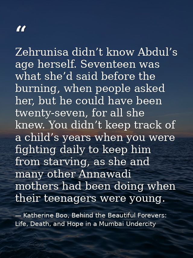 Zehrunisa didn’t know Abdul’s age herself. Seventeen was what she’d said before the burning, when people asked her, but  — Katherine Boo, Behind the Beautiful Forevers: Life, Death, and Hope in a Mumbai Undercity