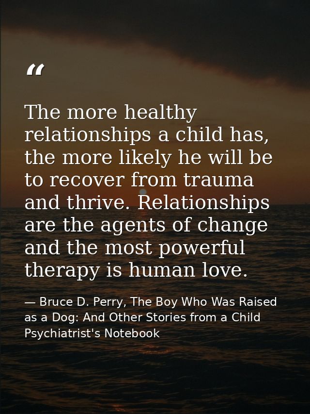 The more healthy relationships a child has, the more likely he will be to recover from trauma and thrive. Relationships  — Bruce D. Perry, The Boy Who Was Raised as a Dog: And Other Stories from a Child Psychiatrist's Notebook