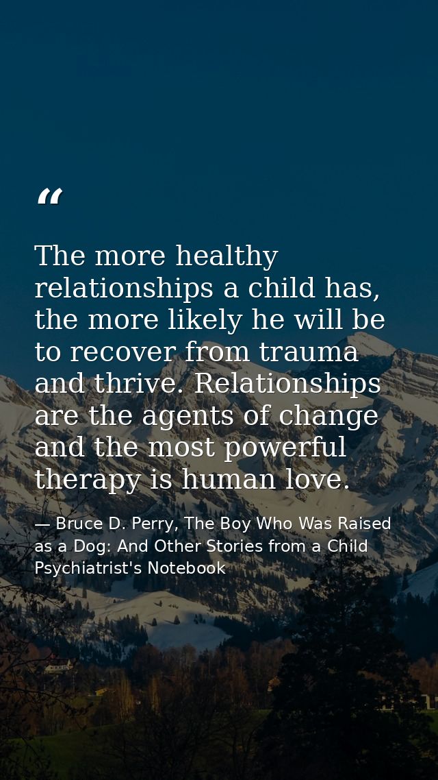 The more healthy relationships a child has, the more likely he will be to recover from trauma and thrive. Relationships  — Bruce D. Perry, The Boy Who Was Raised as a Dog: And Other Stories from a Child Psychiatrist's Notebook