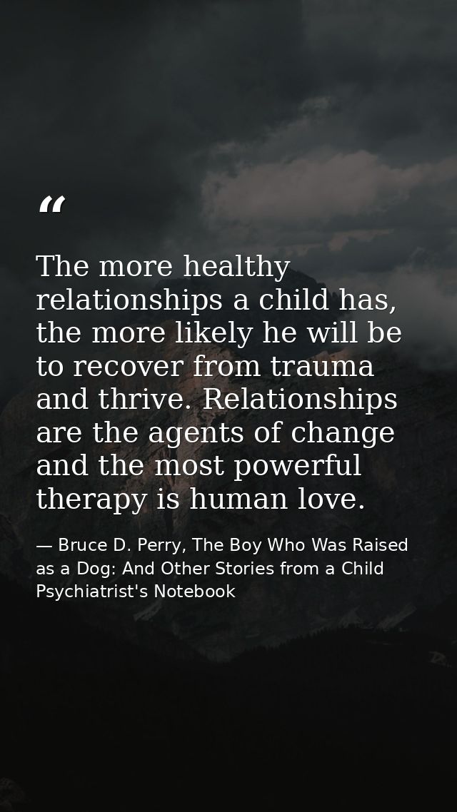 The more healthy relationships a child has, the more likely he will be to recover from trauma and thrive. Relationships  — Bruce D. Perry, The Boy Who Was Raised as a Dog: And Other Stories from a Child Psychiatrist's Notebook