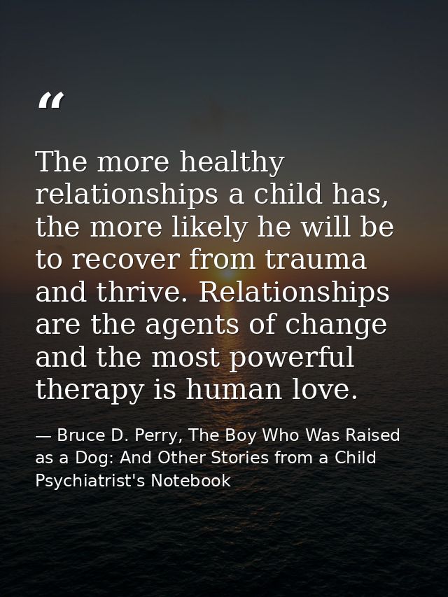 The more healthy relationships a child has, the more likely he will be to recover from trauma and thrive. Relationships  — Bruce D. Perry, The Boy Who Was Raised as a Dog: And Other Stories from a Child Psychiatrist's Notebook