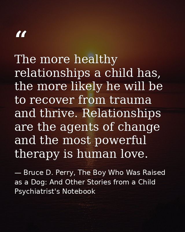 The more healthy relationships a child has, the more likely he will be to recover from trauma and thrive. Relationships  — Bruce D. Perry, The Boy Who Was Raised as a Dog: And Other Stories from a Child Psychiatrist's Notebook