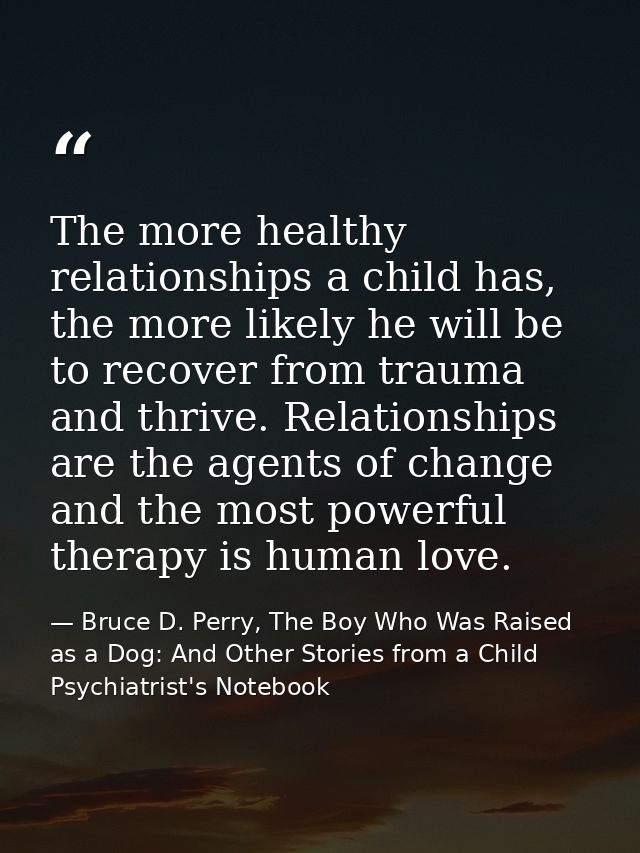 The more healthy relationships a child has, the more likely he will be to recover from trauma and thrive. Relationships  — Bruce D. Perry, The Boy Who Was Raised as a Dog: And Other Stories from a Child Psychiatrist's Notebook