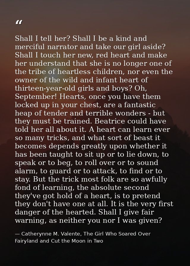 Shall I tell her? Shall I be a kind and merciful narrator and take our girl aside? Shall I touch her new, red heart and  — Catherynne M. Valente, The Girl Who Soared Over Fairyland and Cut the Moon in Two