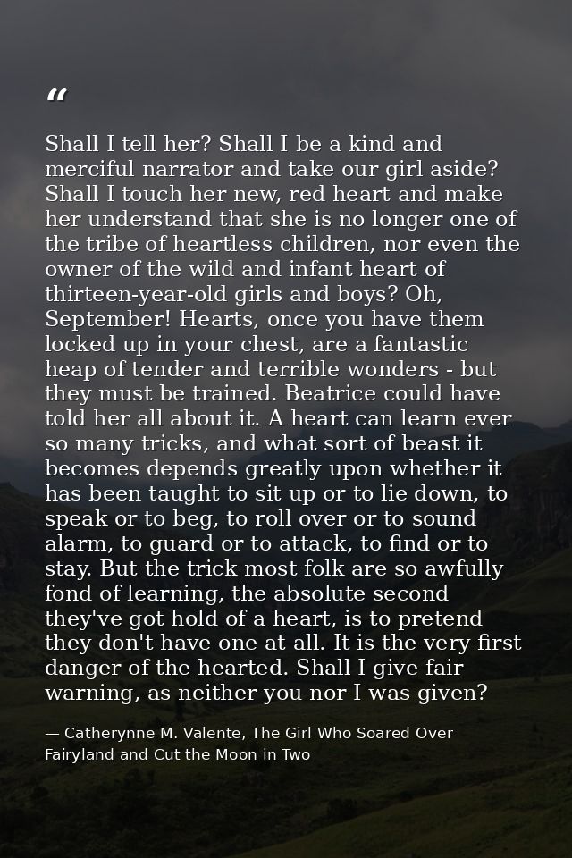 Shall I tell her? Shall I be a kind and merciful narrator and take our girl aside? Shall I touch her new, red heart and  — Catherynne M. Valente, The Girl Who Soared Over Fairyland and Cut the Moon in Two