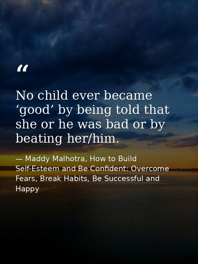 No child ever became ‘good’ by being told that she or he was bad or by beating her/him. — Maddy Malhotra, How to Build Self-Esteem and Be Confident: Overcome Fears, Break Habits, Be Successful and Happy