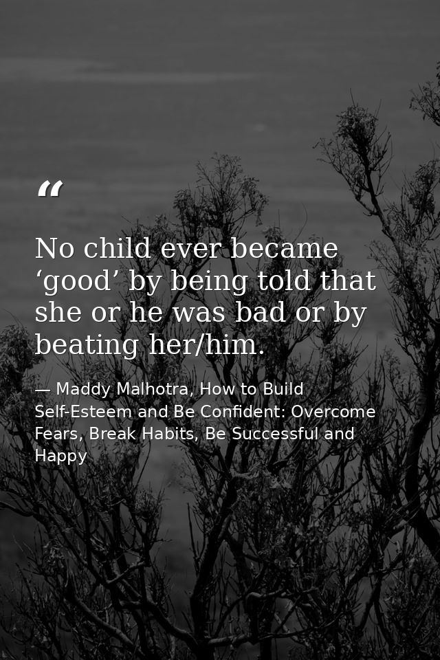 No child ever became ‘good’ by being told that she or he was bad or by beating her/him. — Maddy Malhotra, How to Build Self-Esteem and Be Confident: Overcome Fears, Break Habits, Be Successful and Happy