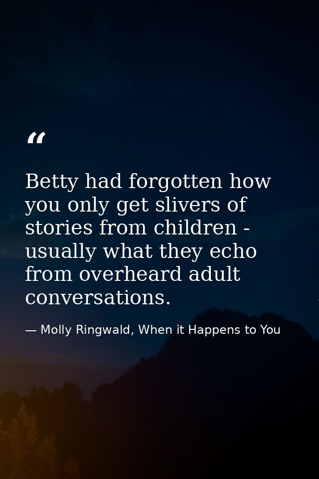 Betty had forgotten how you only get slivers of stories from children - usually what they echo from overheard adult conv — Molly Ringwald, When it Happens to You