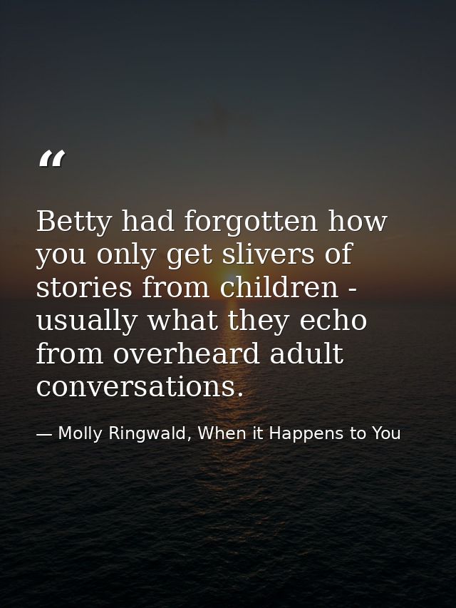 Betty had forgotten how you only get slivers of stories from children - usually what they echo from overheard adult conv — Molly Ringwald, When it Happens to You
