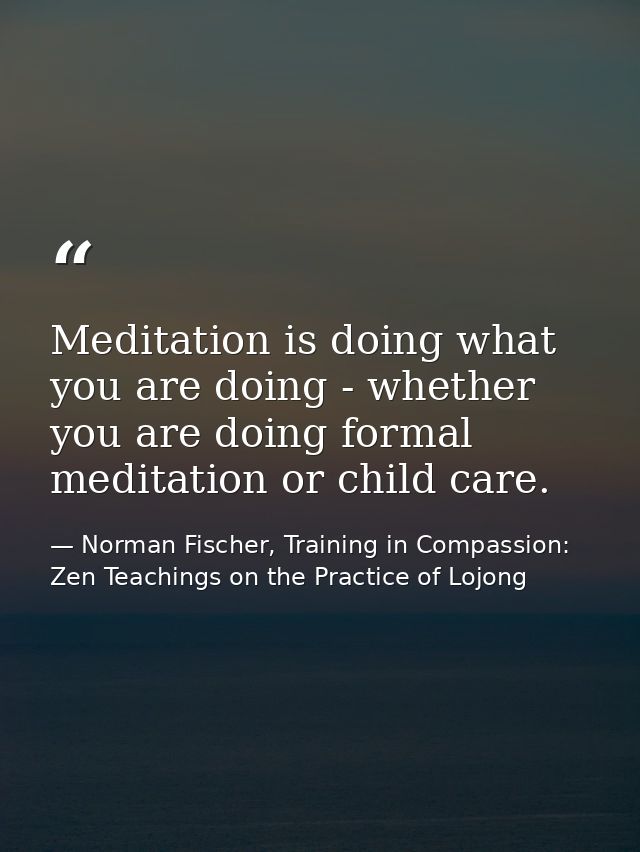 Meditation is doing what you are doing - whether you are doing formal meditation or child care. — Norman Fischer, Training in Compassion: Zen Teachings on the Practice of Lojong