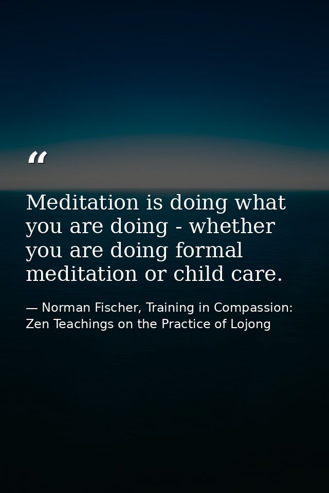 Meditation is doing what you are doing - whether you are doing formal meditation or child care. — Norman Fischer, Training in Compassion: Zen Teachings on the Practice of Lojong