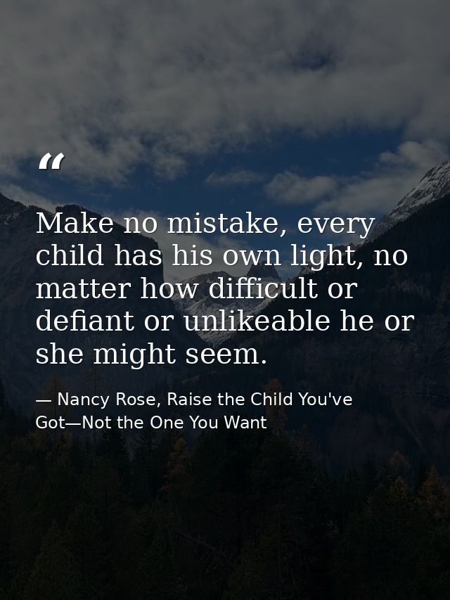 Make no mistake, every child has his own light, no matter how difficult or defiant or unlikeable he or she might seem. — Nancy Rose, Raise the Child You've Got—Not the One You Want