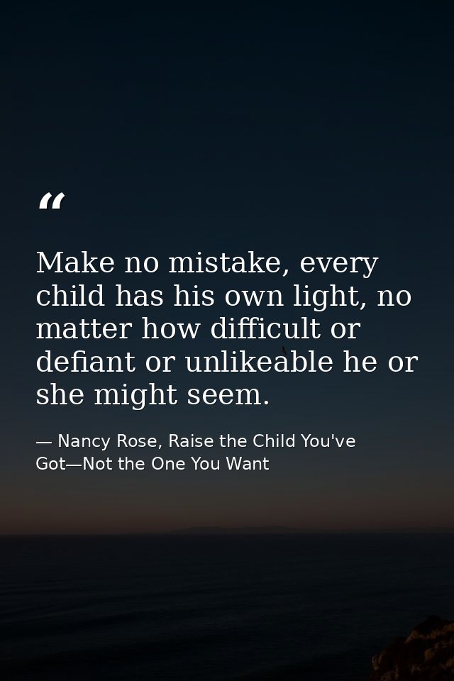 Make no mistake, every child has his own light, no matter how difficult or defiant or unlikeable he or she might seem. — Nancy Rose, Raise the Child You've Got—Not the One You Want