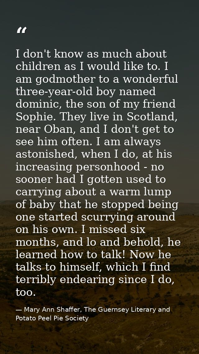 I don't know as much about children as I would like to. I am godmother to a wonderful three-year-old boy named dominic,  — Mary Ann Shaffer, The Guernsey Literary and Potato Peel Pie Society