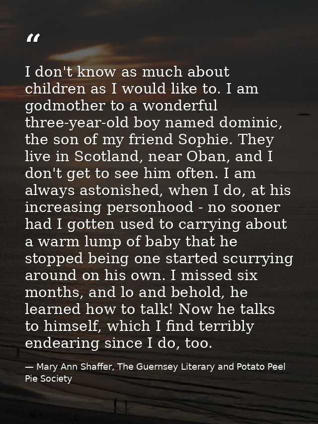 I don't know as much about children as I would like to. I am godmother to a wonderful three-year-old boy named dominic,  — Mary Ann Shaffer, The Guernsey Literary and Potato Peel Pie Society