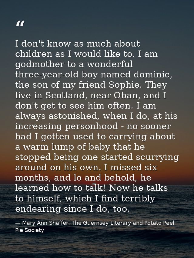 I don't know as much about children as I would like to. I am godmother to a wonderful three-year-old boy named dominic,  — Mary Ann Shaffer, The Guernsey Literary and Potato Peel Pie Society