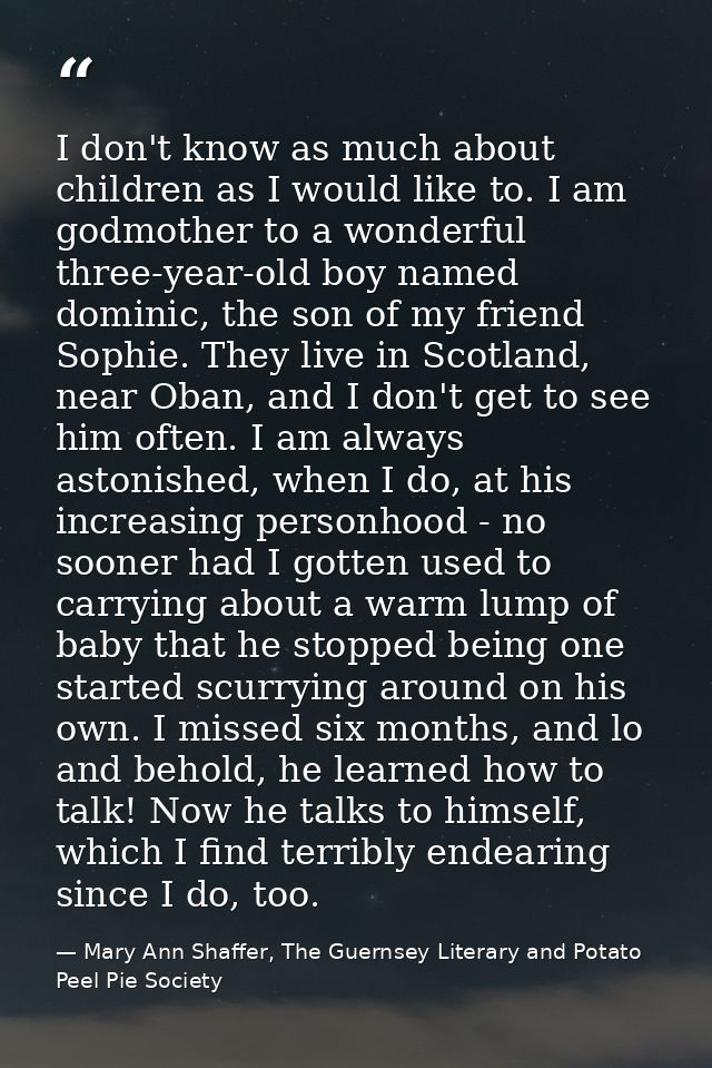 I don't know as much about children as I would like to. I am godmother to a wonderful three-year-old boy named dominic,  — Mary Ann Shaffer, The Guernsey Literary and Potato Peel Pie Society