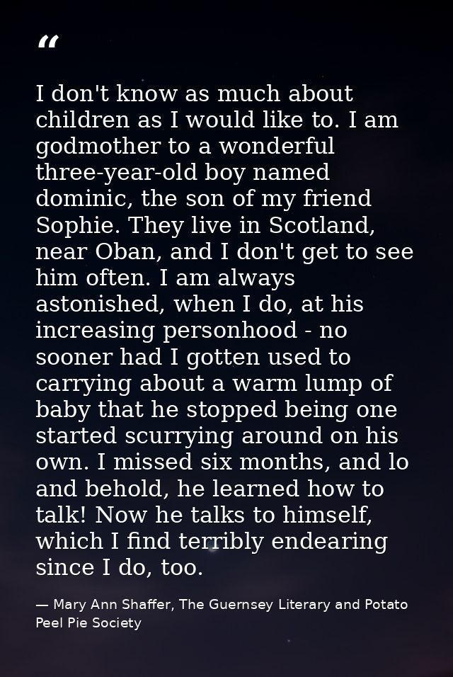 I don't know as much about children as I would like to. I am godmother to a wonderful three-year-old boy named dominic,  — Mary Ann Shaffer, The Guernsey Literary and Potato Peel Pie Society