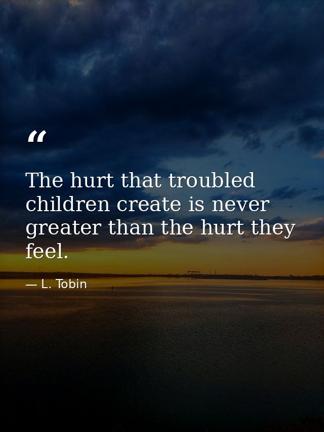 The hurt that troubled children create is never greater than the hurt they feel. — L. Tobin