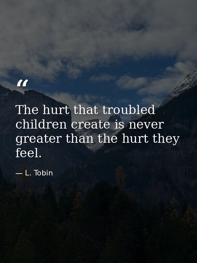 The hurt that troubled children create is never greater than the hurt they feel. — L. Tobin