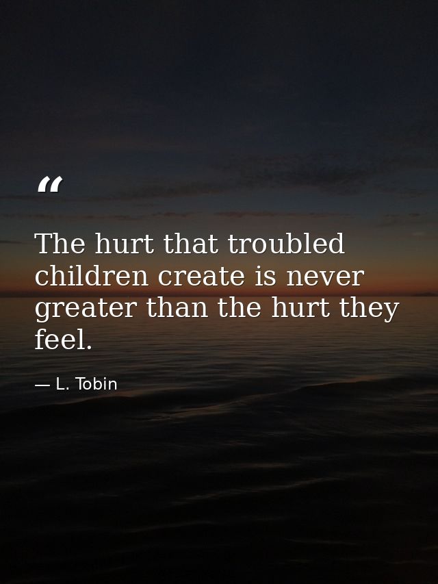 The hurt that troubled children create is never greater than the hurt they feel. — L. Tobin