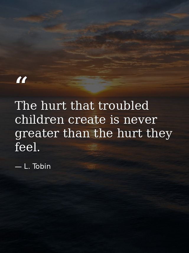 The hurt that troubled children create is never greater than the hurt they feel. — L. Tobin