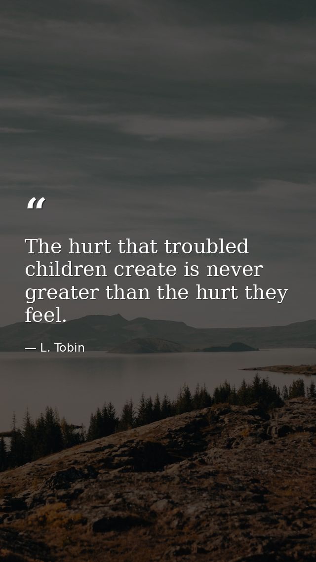 The hurt that troubled children create is never greater than the hurt they feel. — L. Tobin