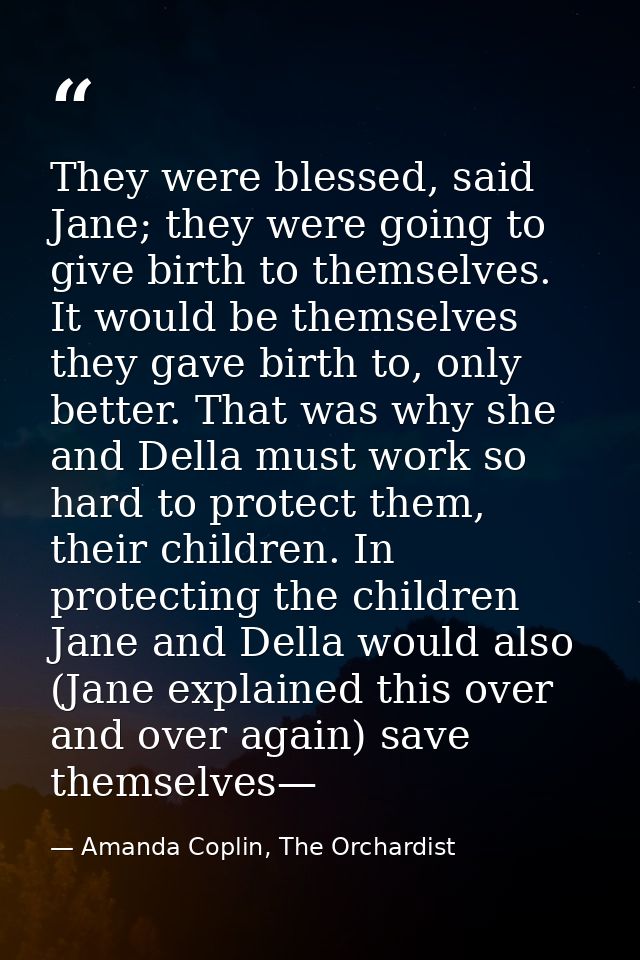 They were blessed, said Jane; they were going to give birth to themselves. It would be themselves they gave birth to, on — Amanda Coplin, The Orchardist