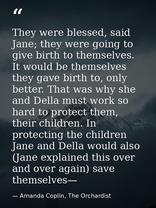 They were blessed, said Jane; they were going to give birth to themselves. It would be themselves they gave birth to, on — Amanda Coplin, The Orchardist