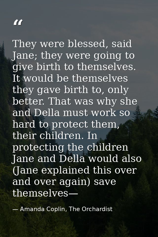 They were blessed, said Jane; they were going to give birth to themselves. It would be themselves they gave birth to, on — Amanda Coplin, The Orchardist
