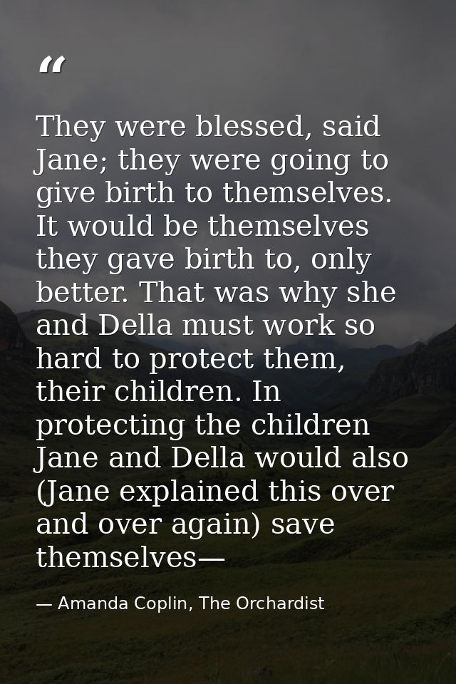 They were blessed, said Jane; they were going to give birth to themselves. It would be themselves they gave birth to, on — Amanda Coplin, The Orchardist
