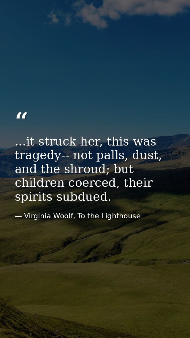 ...it struck her, this was tragedy-- not palls, dust, and the shroud; but children coerced, their spirits subdued. — Virginia Woolf, To the Lighthouse