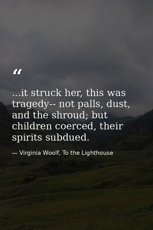 ...it struck her, this was tragedy-- not palls, dust, and the shroud; but children coerced, their spirits subdued. — Virginia Woolf, To the Lighthouse