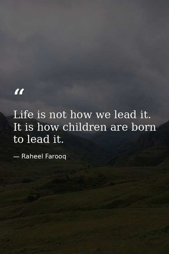 Life is not how we lead it. It is how children are born to lead it. — Raheel Farooq