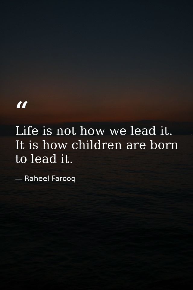 Life is not how we lead it. It is how children are born to lead it. — Raheel Farooq