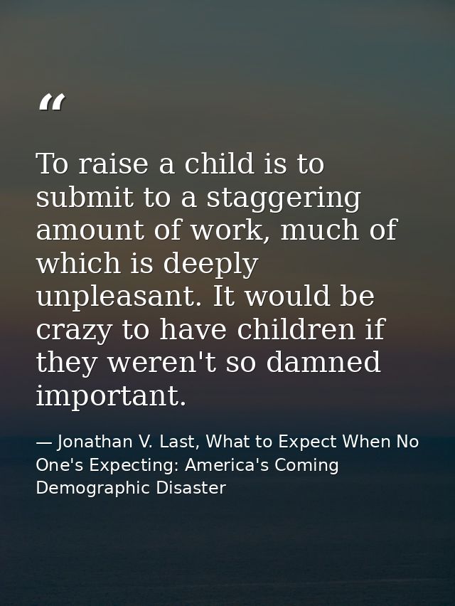 To raise a child is to submit to a staggering amount of work, much of which is deeply unpleasant. It would be crazy to h — Jonathan V. Last, What to Expect When No One's Expecting: America's Coming Demographic Disaster