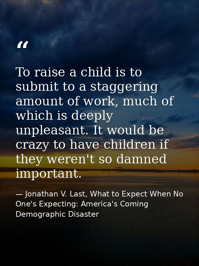 To raise a child is to submit to a staggering amount of work, much of which is deeply unpleasant. It would be crazy to h — Jonathan V. Last, What to Expect When No One's Expecting: America's Coming Demographic Disaster
