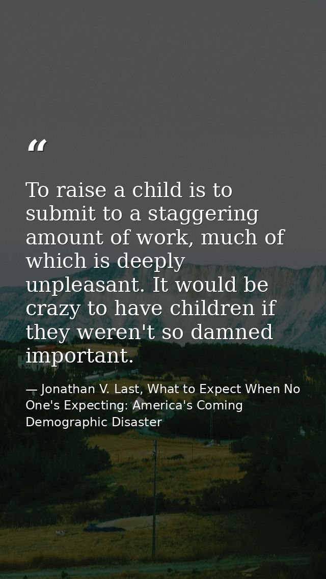 To raise a child is to submit to a staggering amount of work, much of which is deeply unpleasant. It would be crazy to h — Jonathan V. Last, What to Expect When No One's Expecting: America's Coming Demographic Disaster