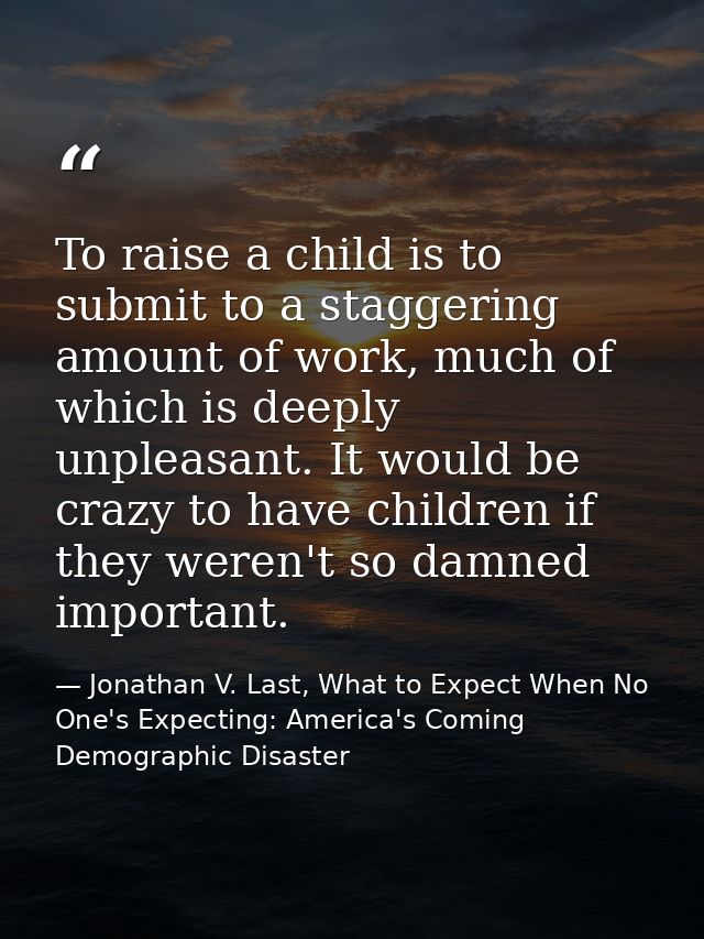 To raise a child is to submit to a staggering amount of work, much of which is deeply unpleasant. It would be crazy to h — Jonathan V. Last, What to Expect When No One's Expecting: America's Coming Demographic Disaster