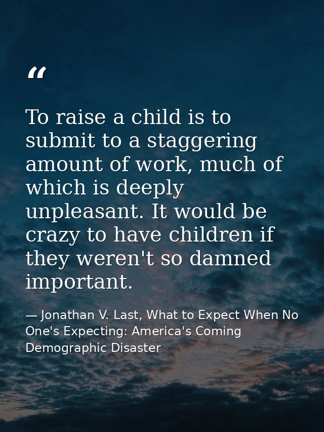 To raise a child is to submit to a staggering amount of work, much of which is deeply unpleasant. It would be crazy to h — Jonathan V. Last, What to Expect When No One's Expecting: America's Coming Demographic Disaster