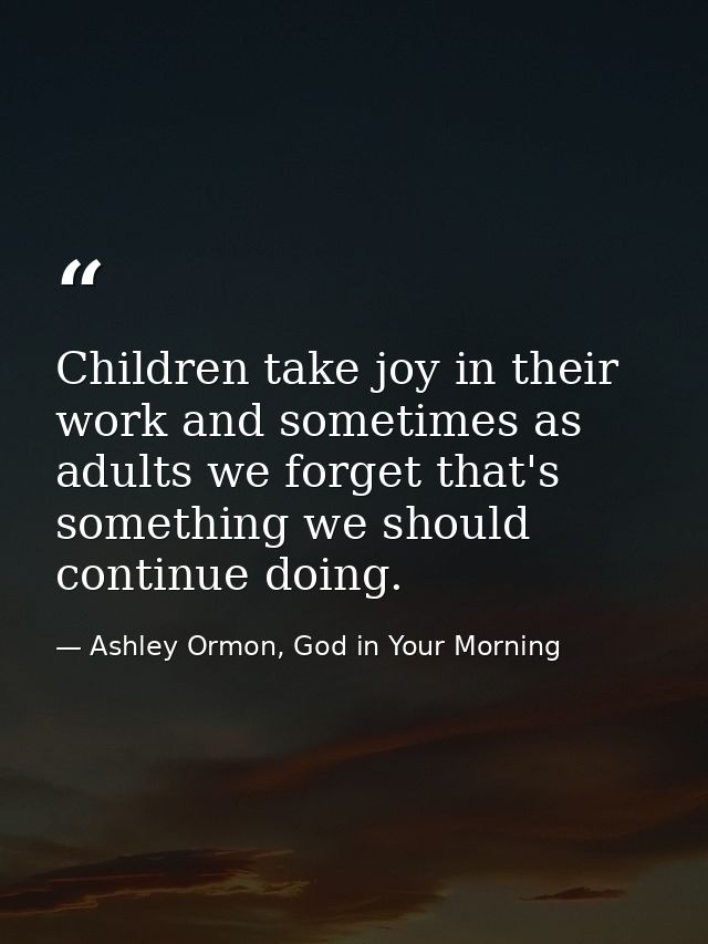 Children take joy in their work and sometimes as adults we forget that's something we should continue doing. — Ashley Ormon, God in Your Morning
