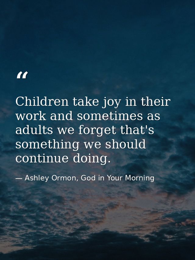 Children take joy in their work and sometimes as adults we forget that's something we should continue doing. — Ashley Ormon, God in Your Morning