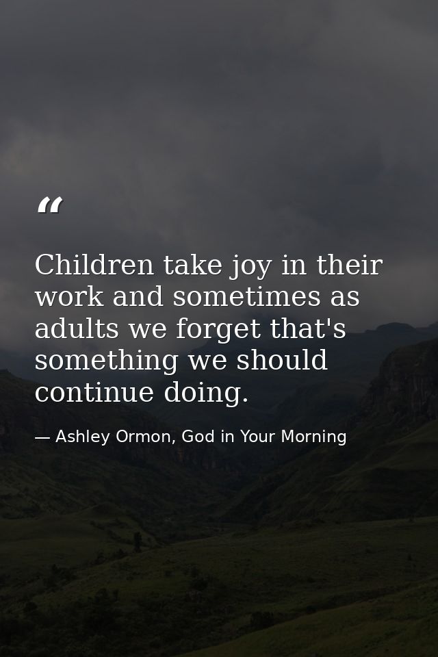 Children take joy in their work and sometimes as adults we forget that's something we should continue doing. — Ashley Ormon, God in Your Morning