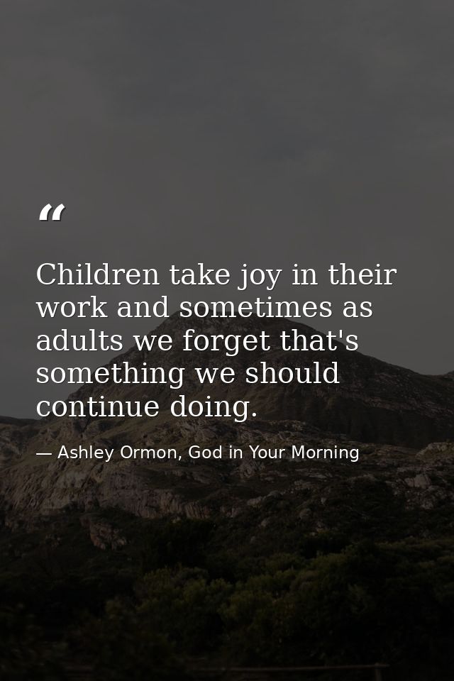 Children take joy in their work and sometimes as adults we forget that's something we should continue doing. — Ashley Ormon, God in Your Morning