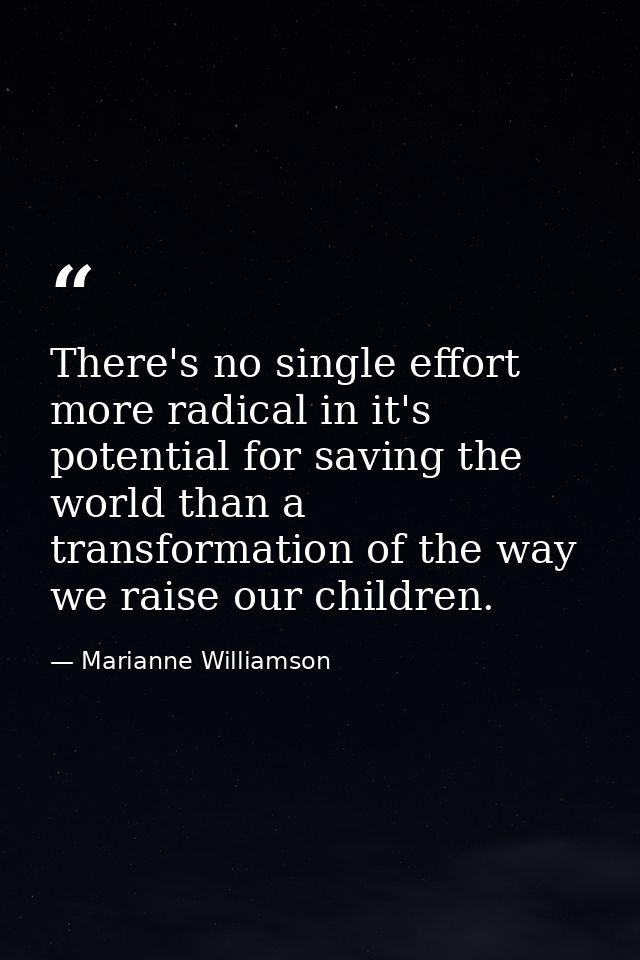 There's no single effort more radical in it's potential for saving the world than a transformation of the way we raise o — Marianne Williamson