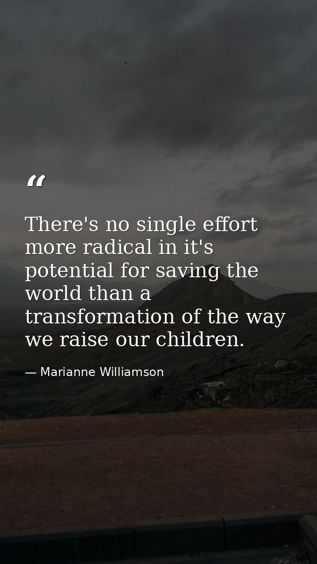 There's no single effort more radical in it's potential for saving the world than a transformation of the way we raise o — Marianne Williamson